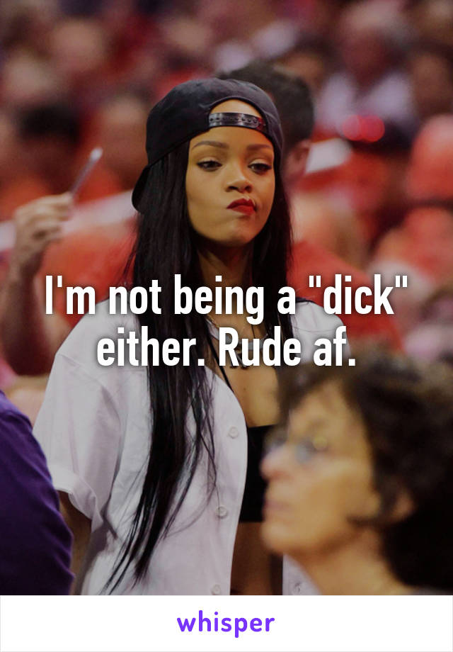 I'm not being a "dick" either. Rude af.