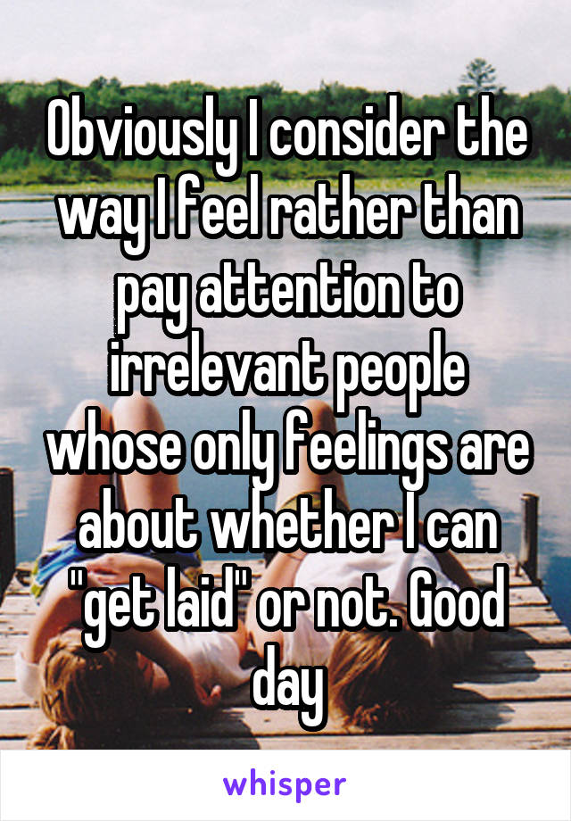 Obviously I consider the way I feel rather than pay attention to irrelevant people whose only feelings are about whether I can "get laid" or not. Good day