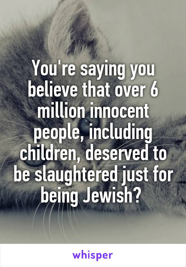 You're saying you believe that over 6 million innocent people, including children, deserved to be slaughtered just for being Jewish? 