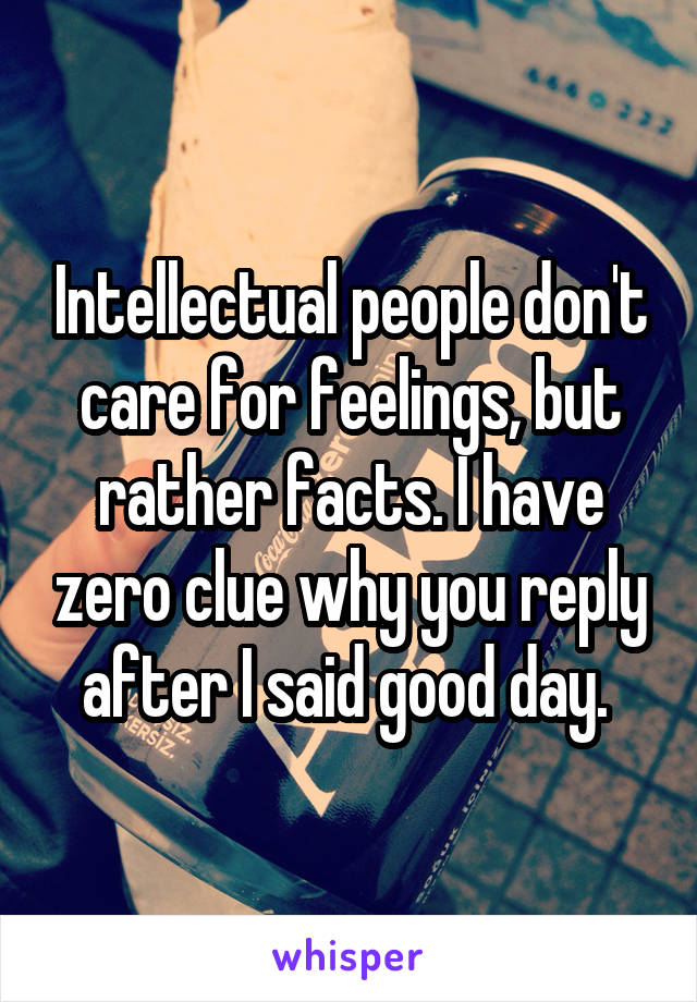 Intellectual people don't care for feelings, but rather facts. I have zero clue why you reply after I said good day. 