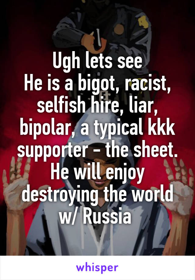 Ugh lets see
He is a bigot, racist, selfish hire, liar, bipolar, a typical kkk supporter - the sheet. He will enjoy destroying the world w/ Russia 