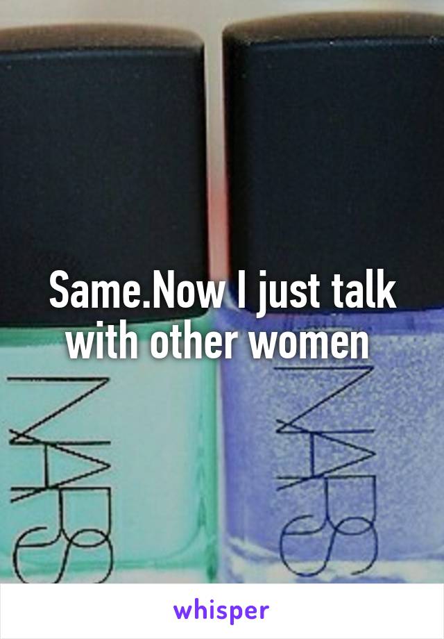 Same.Now I just talk with other women 