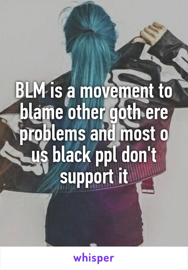 BLM is a movement to blame other goth ere problems and most o us black ppl don't support it