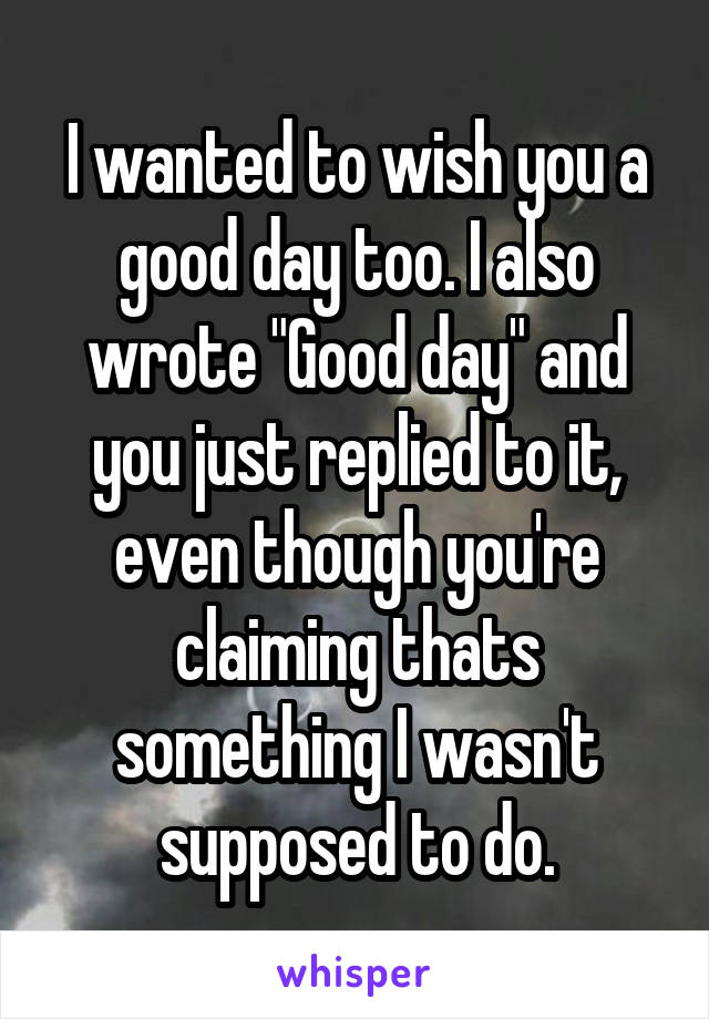 I wanted to wish you a good day too. I also wrote "Good day" and you just replied to it, even though you're claiming thats something I wasn't supposed to do.