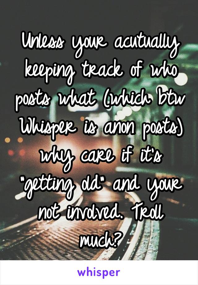 Unless your acutually keeping track of who posts what (which btw Whisper is anon posts) why care if it's "getting old" and your not involved. Troll much?