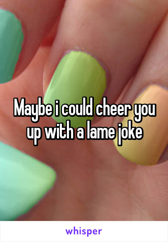 Maybe i could cheer you up with a lame joke