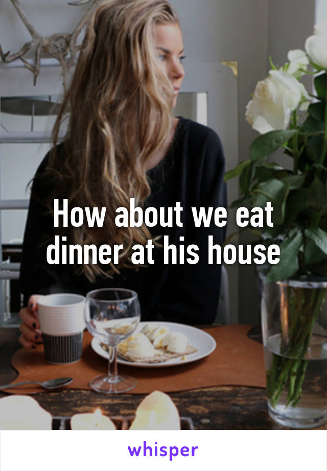 How about we eat dinner at his house