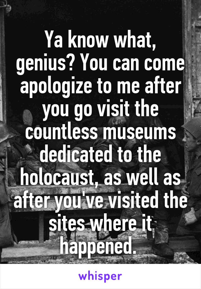 Ya know what, genius? You can come apologize to me after you go visit the countless museums dedicated to the holocaust, as well as after you've visited the sites where it happened. 