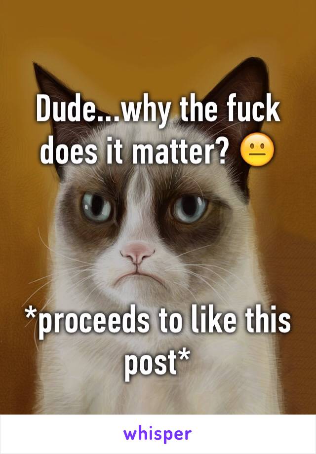 Dude...why the fuck does it matter? 😐



*proceeds to like this post*