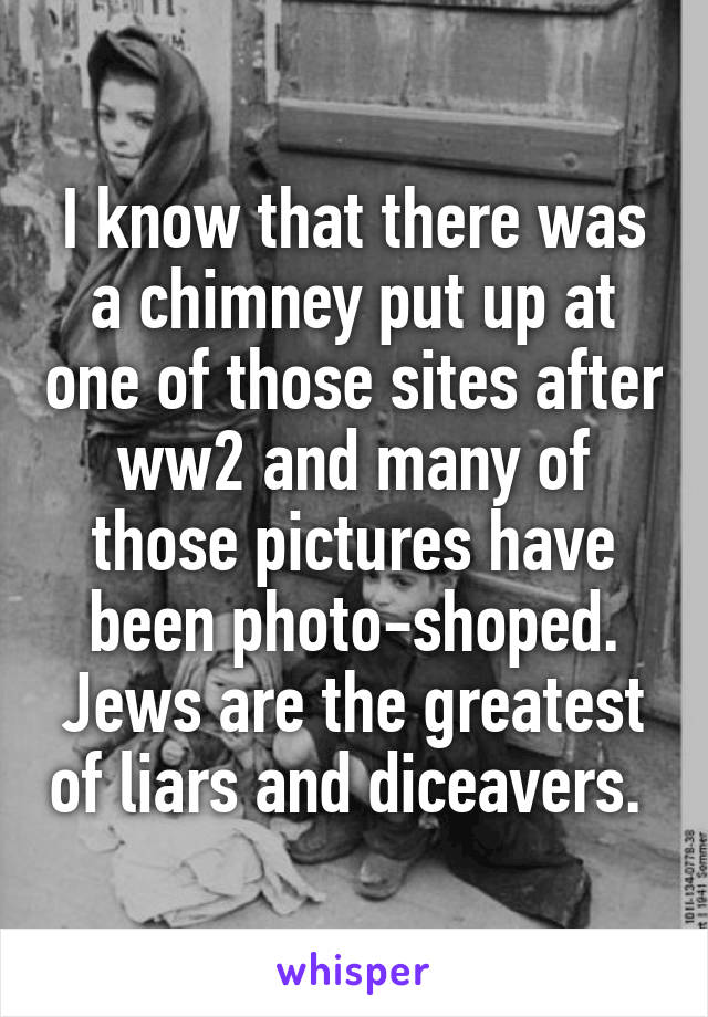 I know that there was a chimney put up at one of those sites after ww2 and many of those pictures have been photo-shoped. Jews are the greatest of liars and diceavers. 