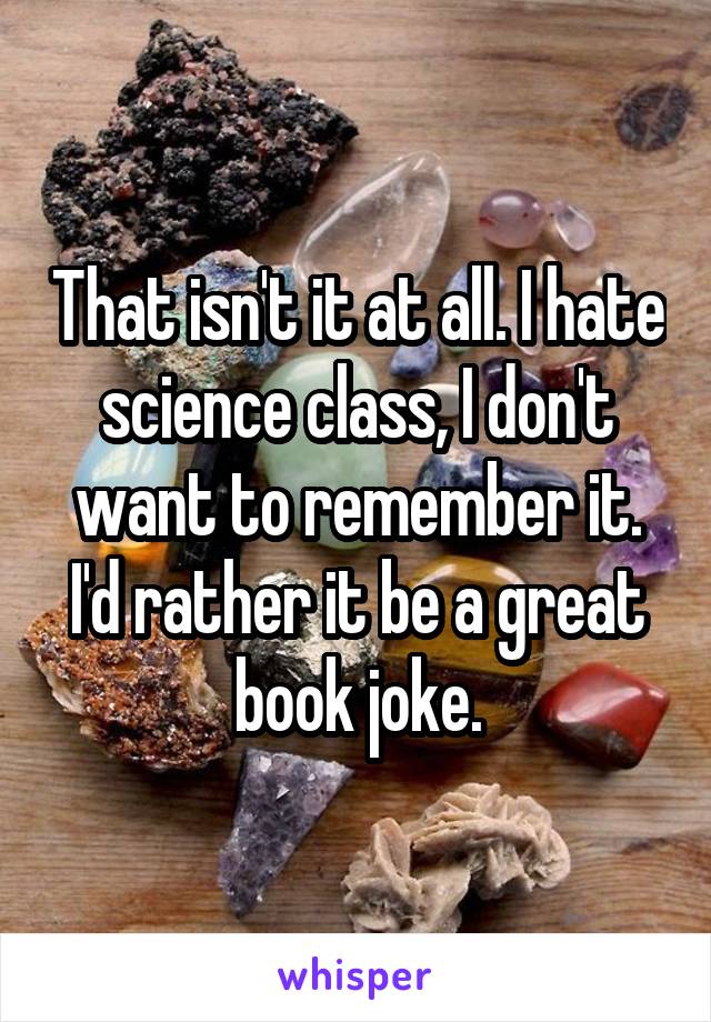 That isn't it at all. I hate science class, I don't want to remember it. I'd rather it be a great book joke.