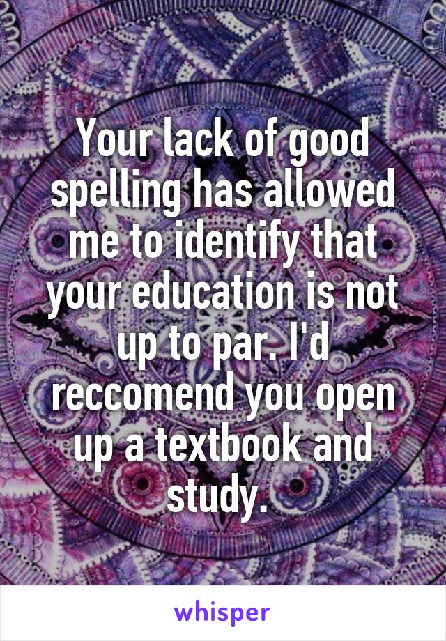 Your lack of good spelling has allowed me to identify that your education is not up to par. I'd reccomend you open up a textbook and study. 