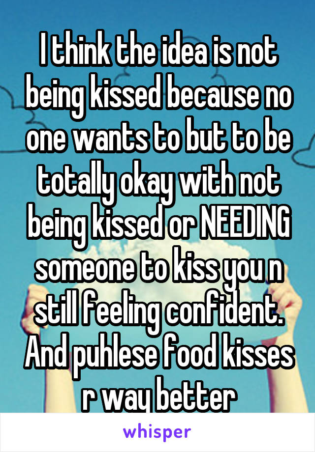 I think the idea is not being kissed because no one wants to but to be totally okay with not being kissed or NEEDING someone to kiss you n still feeling confident. And puhlese food kisses r way better