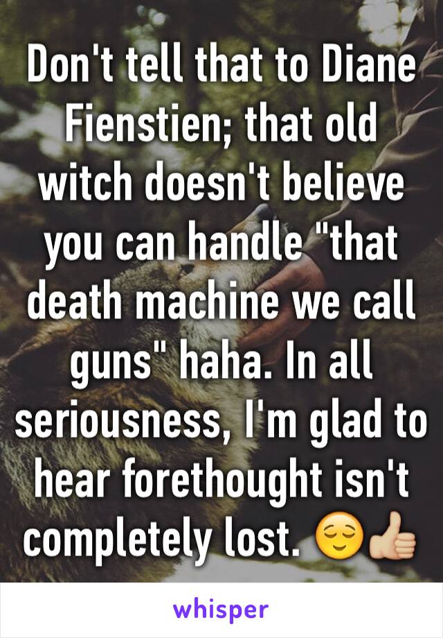 Don't tell that to Diane Fienstien; that old witch doesn't believe you can handle "that death machine we call guns" haha. In all seriousness, I'm glad to hear forethought isn't completely lost. 😌👍🏼