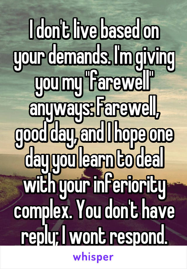 I don't live based on your demands. I'm giving you my "farewell" anyways: Farewell, good day, and I hope one day you learn to deal with your inferiority complex. You don't have reply; I wont respond.