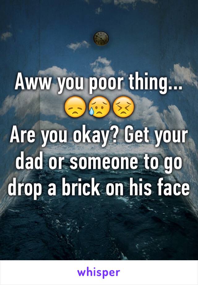 Aww you poor thing...
😞😥😣
Are you okay? Get your dad or someone to go drop a brick on his face