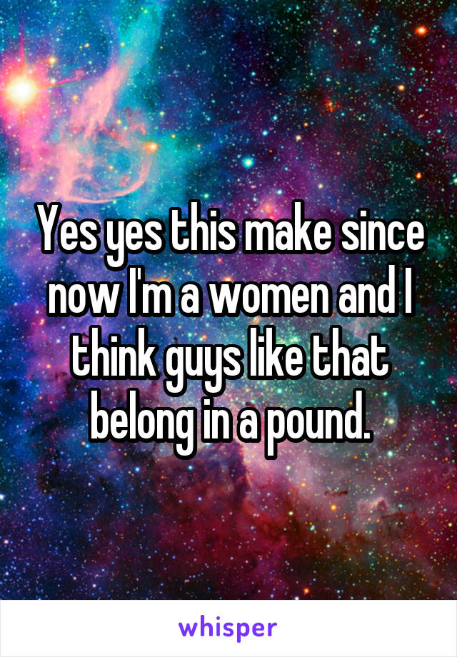 Yes yes this make since now I'm a women and I think guys like that belong in a pound.