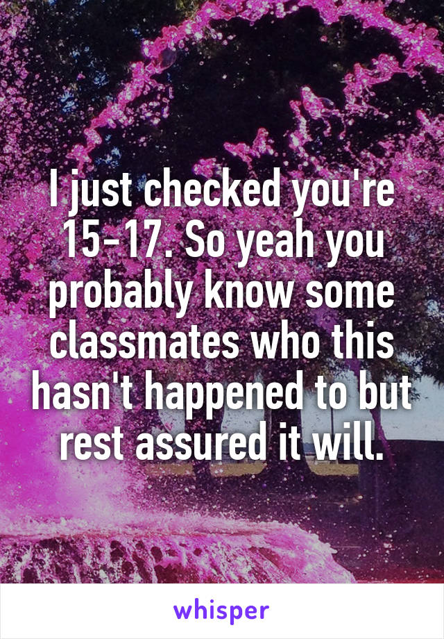 I just checked you're 15-17. So yeah you probably know some classmates who this hasn't happened to but rest assured it will.