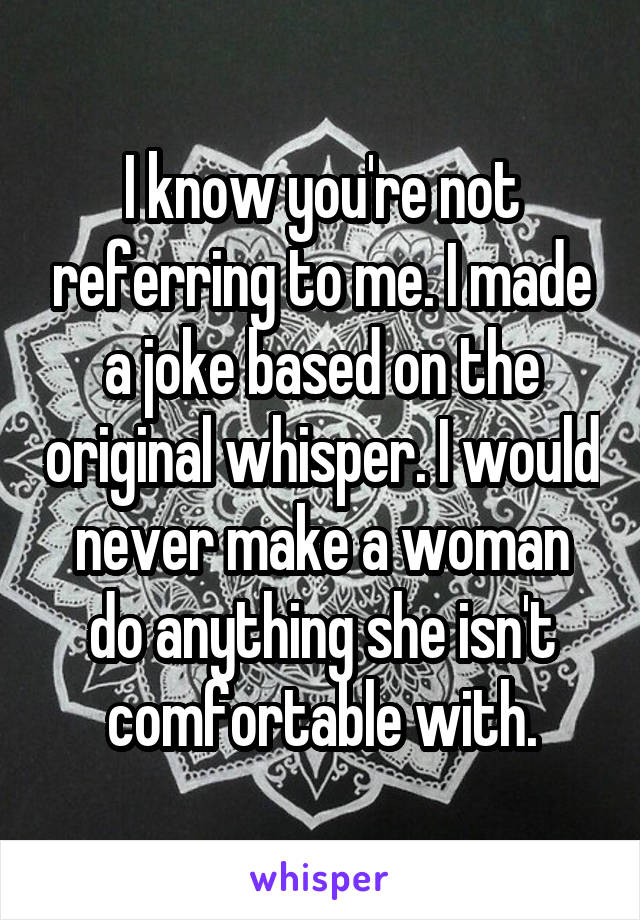 I know you're not referring to me. I made a joke based on the original whisper. I would never make a woman do anything she isn't comfortable with.