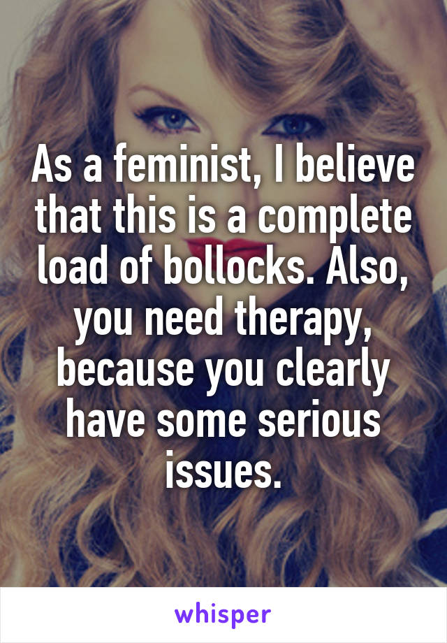 As a feminist, I believe that this is a complete load of bollocks. Also, you need therapy, because you clearly have some serious issues.