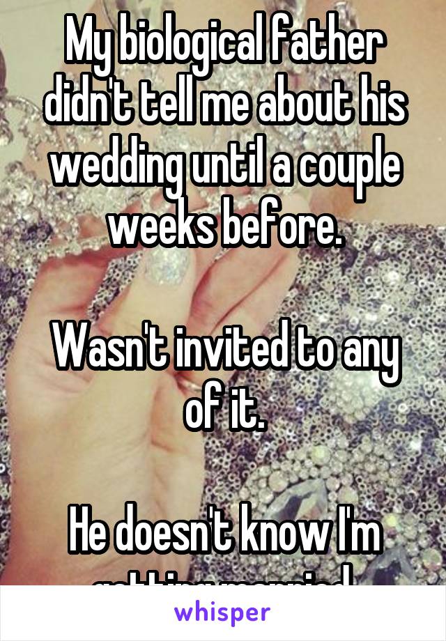 My biological father didn't tell me about his wedding until a couple weeks before.

Wasn't invited to any of it.

He doesn't know I'm getting married.