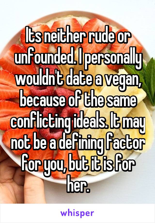 Its neither rude or unfounded. I personally wouldn't date a vegan, because of the same conflicting ideals. It may not be a defining factor for you, but it is for her.