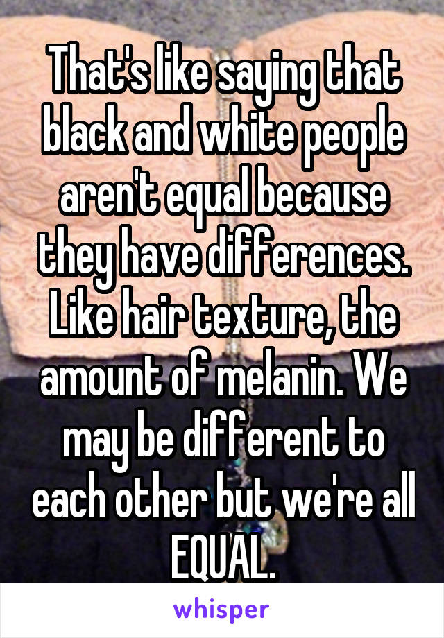 That's like saying that black and white people aren't equal because they have differences. Like hair texture, the amount of melanin. We may be different to each other but we're all EQUAL.