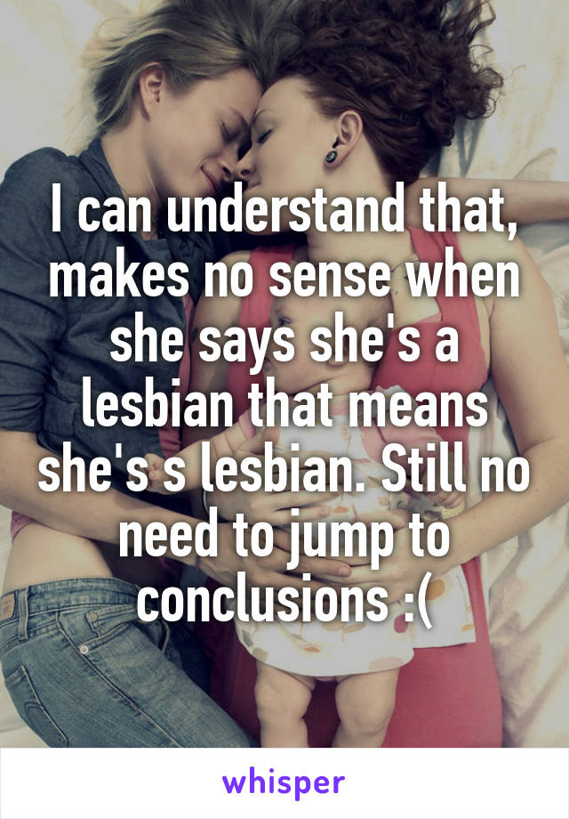 I can understand that, makes no sense when she says she's a lesbian that means she's s lesbian. Still no need to jump to conclusions :(