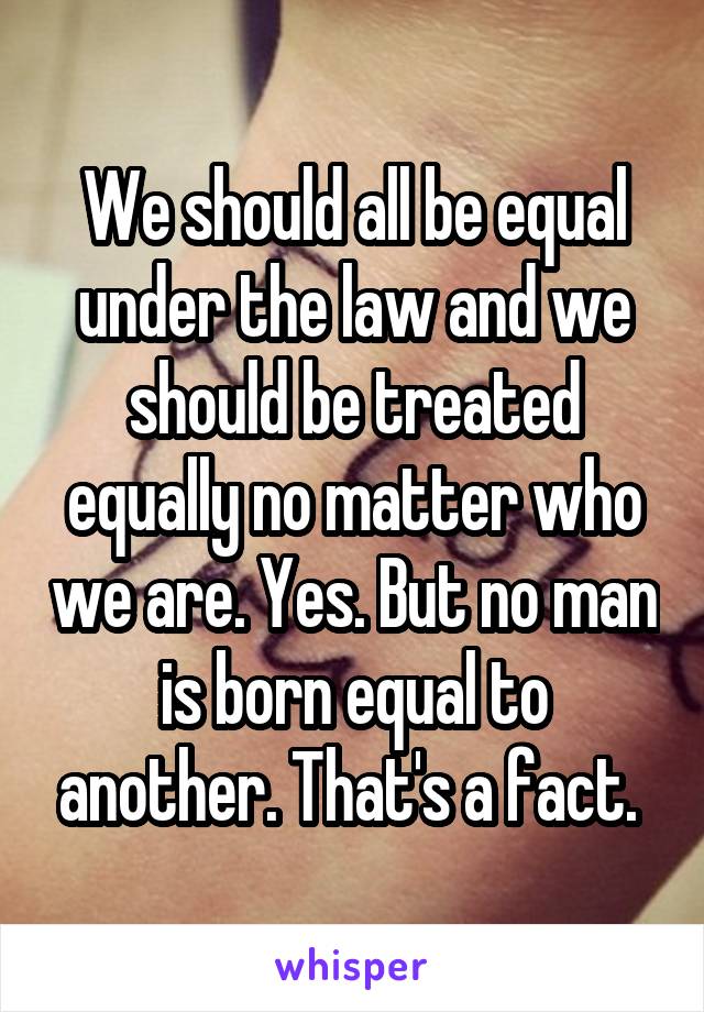 We should all be equal under the law and we should be treated equally no matter who we are. Yes. But no man is born equal to another. That's a fact. 