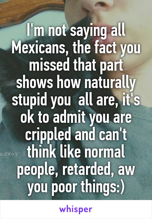 I'm not saying all Mexicans, the fact you missed that part shows how naturally stupid you  all are, it's ok to admit you are crippled and can't think like normal people, retarded, aw you poor things:)