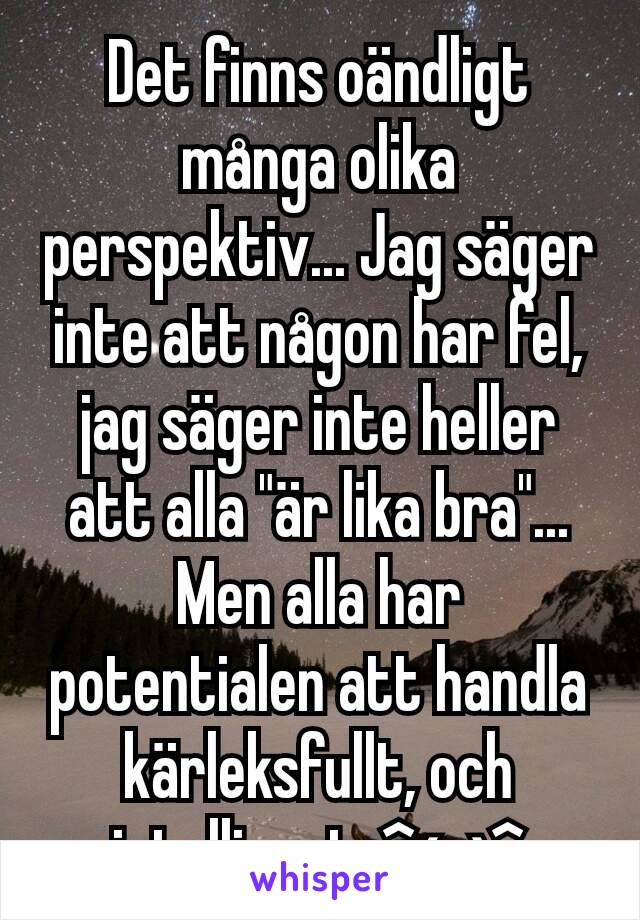 Det finns oändligt många olika perspektiv... Jag säger inte att någon har fel, jag säger inte heller att alla "är lika bra"...
Men alla har potentialen att handla kärleksfullt, och intelligent. ^ω^