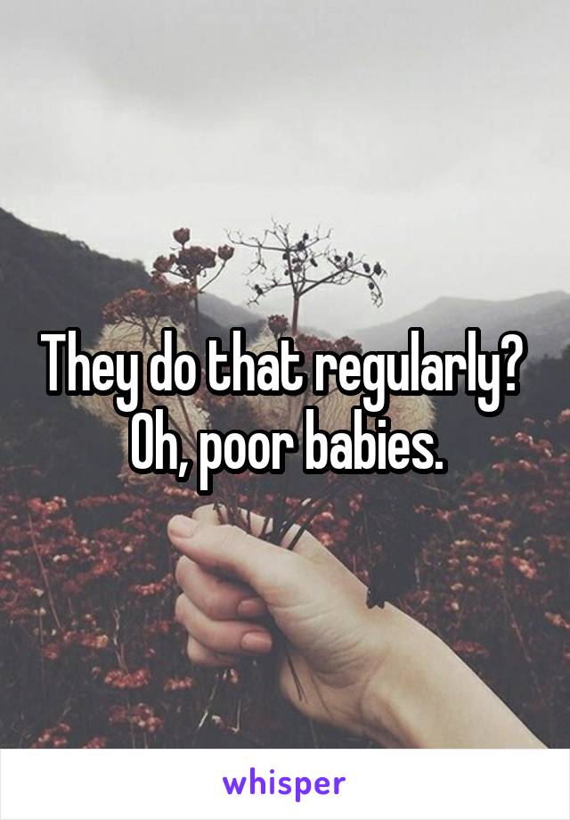 They do that regularly? 
Oh, poor babies.