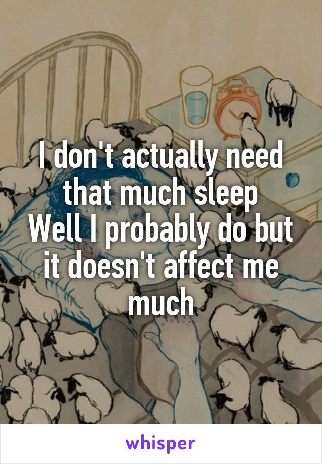 I don't actually need that much sleep
Well I probably do but it doesn't affect me much