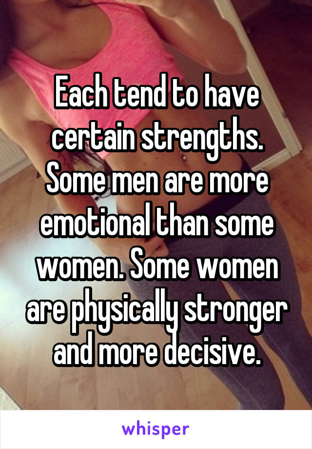 Each tend to have certain strengths. Some men are more emotional than some women. Some women are physically stronger and more decisive.