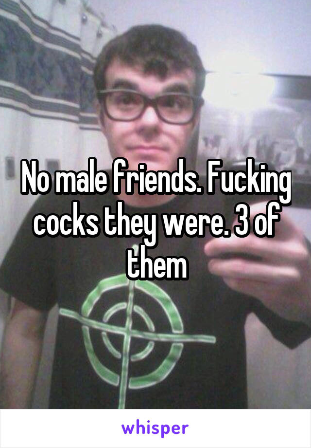 No male friends. Fucking cocks they were. 3 of them