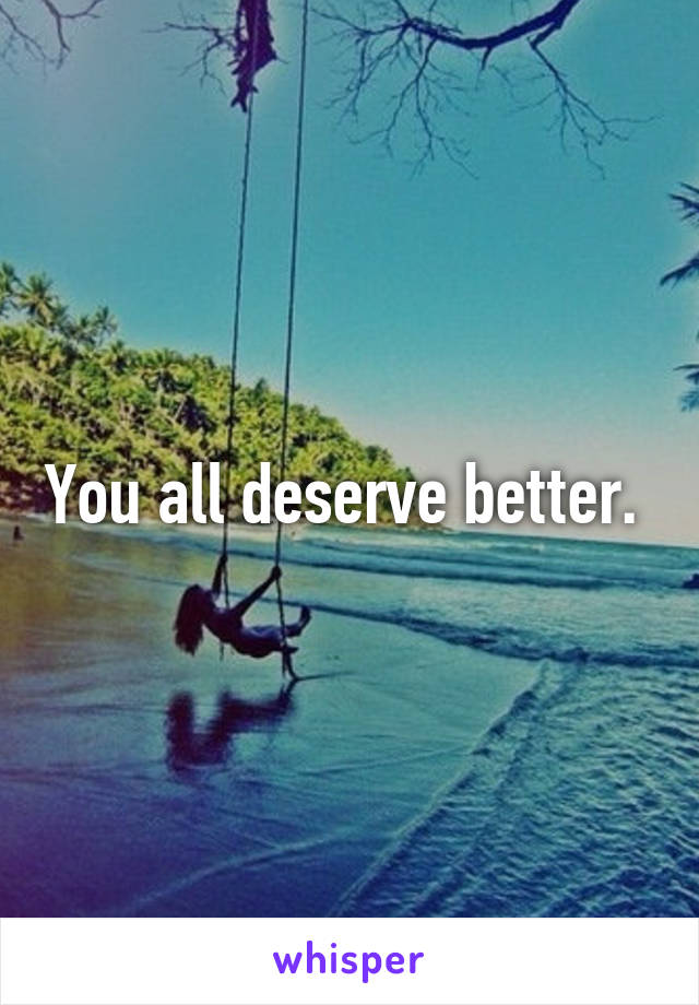 You all deserve better. 