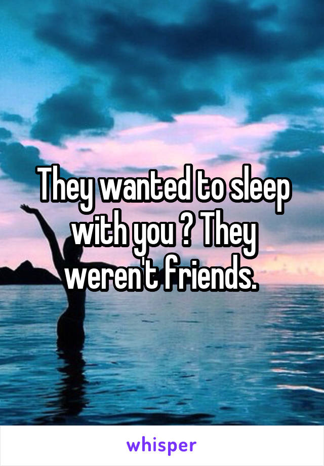 They wanted to sleep with you ? They weren't friends. 