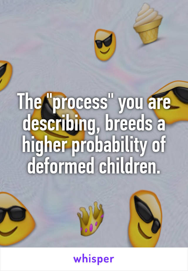 The "process" you are describing, breeds a higher probability of deformed children.