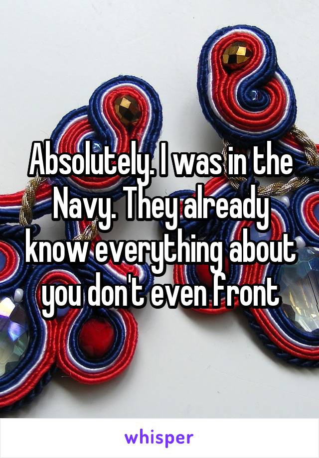 Absolutely. I was in the Navy. They already know everything about you don't even front