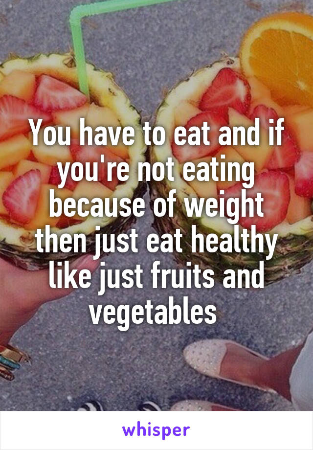 You have to eat and if you're not eating because of weight then just eat healthy like just fruits and vegetables 