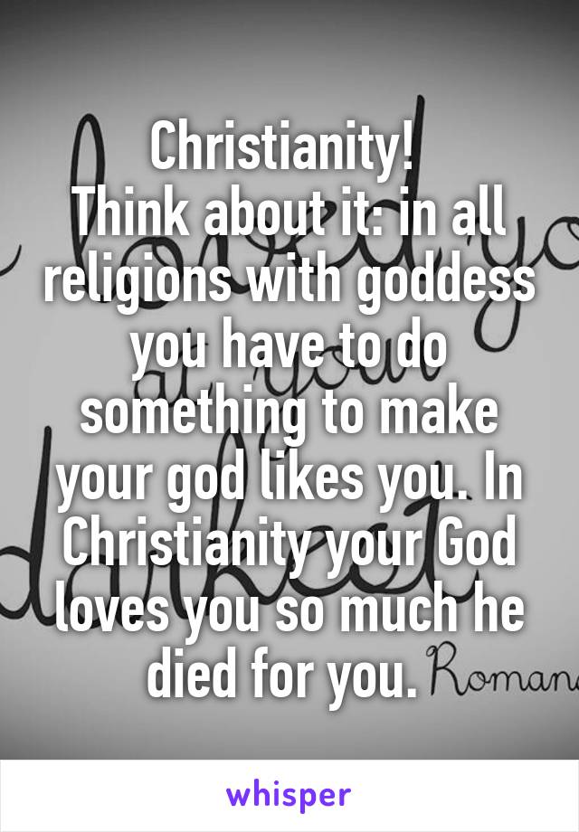 Christianity! 
Think about it: in all religions with goddess you have to do something to make your god likes you. In Christianity your God loves you so much he died for you. 