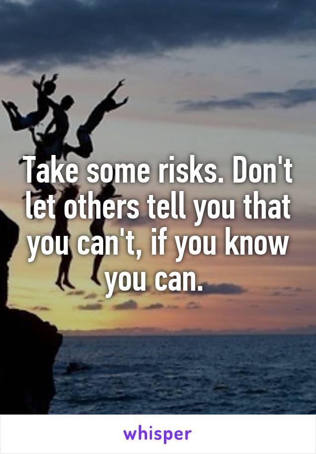 Take some risks. Don't let others tell you that you can't, if you know you can. 