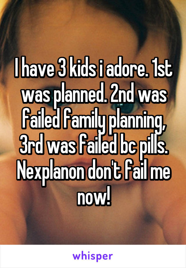 I have 3 kids i adore. 1st was planned. 2nd was failed family planning, 3rd was failed bc pills. Nexplanon don't fail me now!