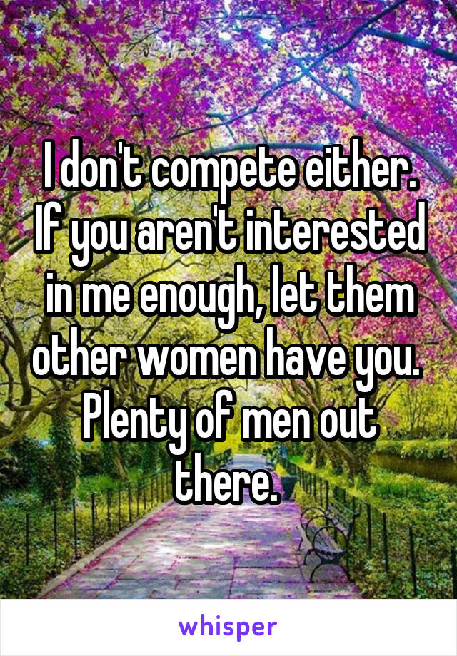 I don't compete either. If you aren't interested in me enough, let them other women have you.  Plenty of men out there. 