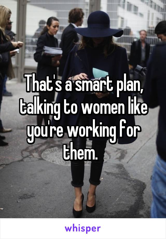 That's a smart plan, talking to women like you're working for them.  