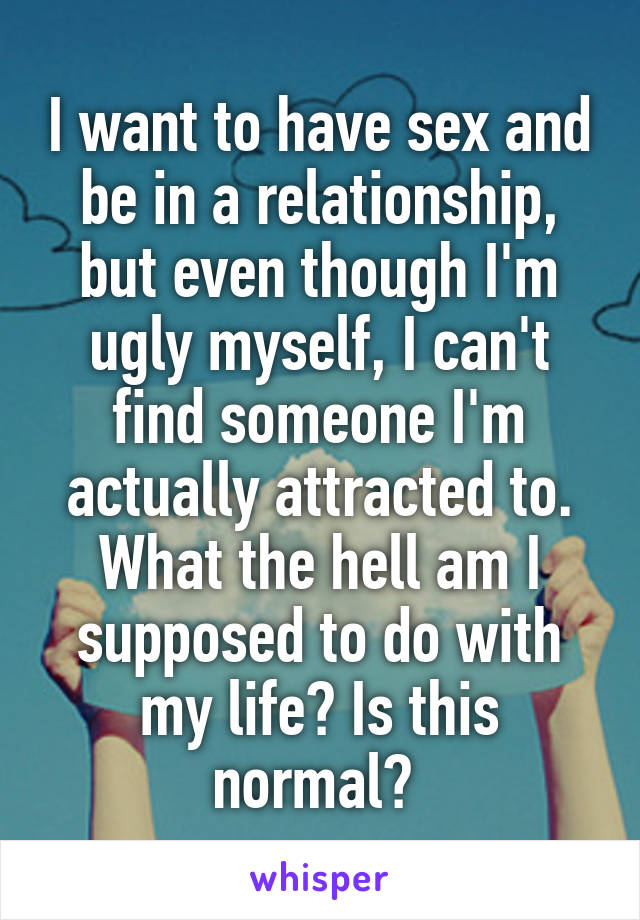 I want to have sex and be in a relationship, but even though I'm ugly myself, I can't find someone I'm actually attracted to. What the hell am I supposed to do with my life? Is this normal? 