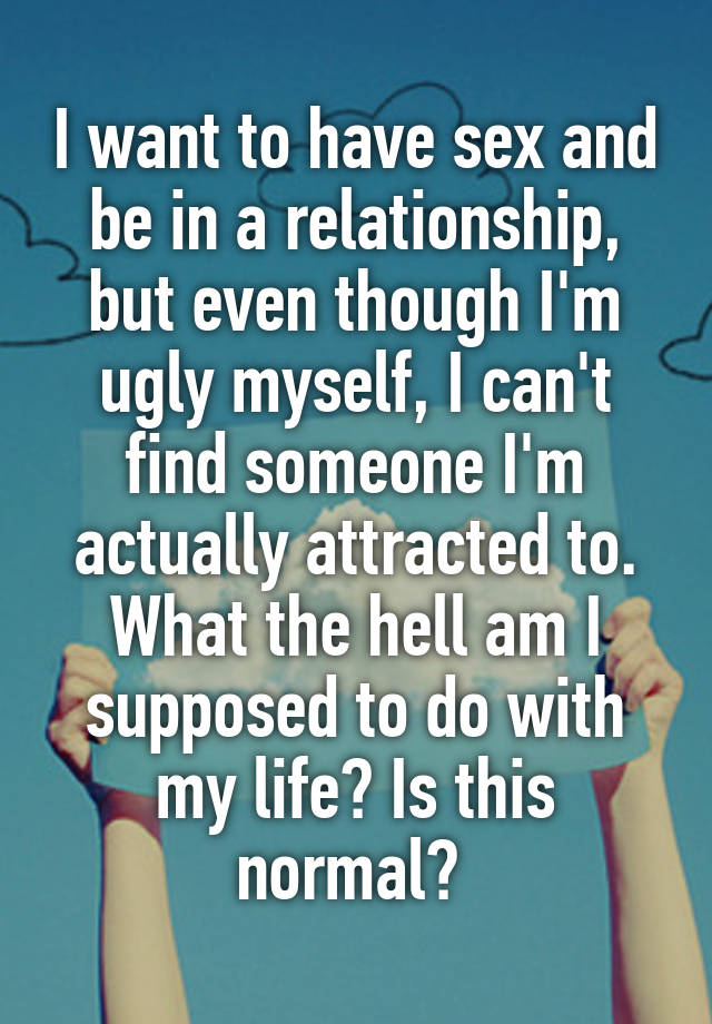 I want to have sex and be in a relationship, but even though I'm ugly myself, I can't find someone I'm actually attracted to. What the hell am I supposed to do with my life? Is this normal? 