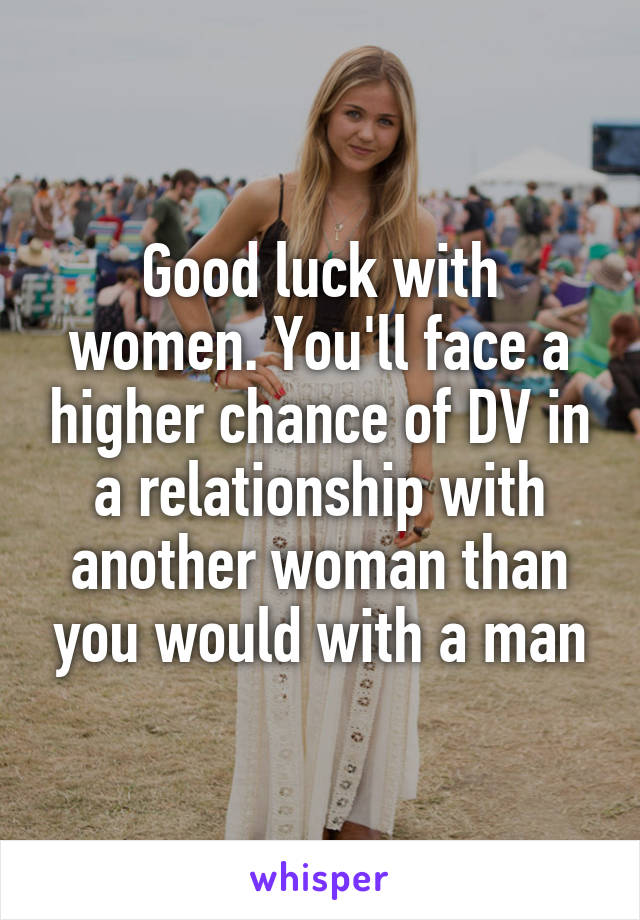 Good luck with women. You'll face a higher chance of DV in a relationship with another woman than you would with a man