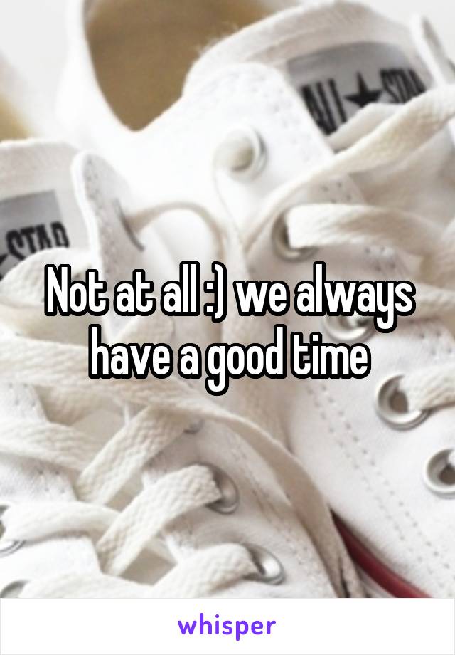 Not at all :) we always have a good time