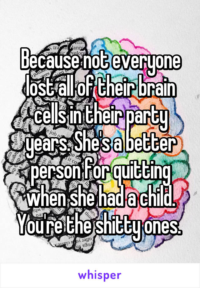 Because not everyone lost all of their brain cells in their party years. She's a better person for quitting when she had a child. You're the shitty ones. 